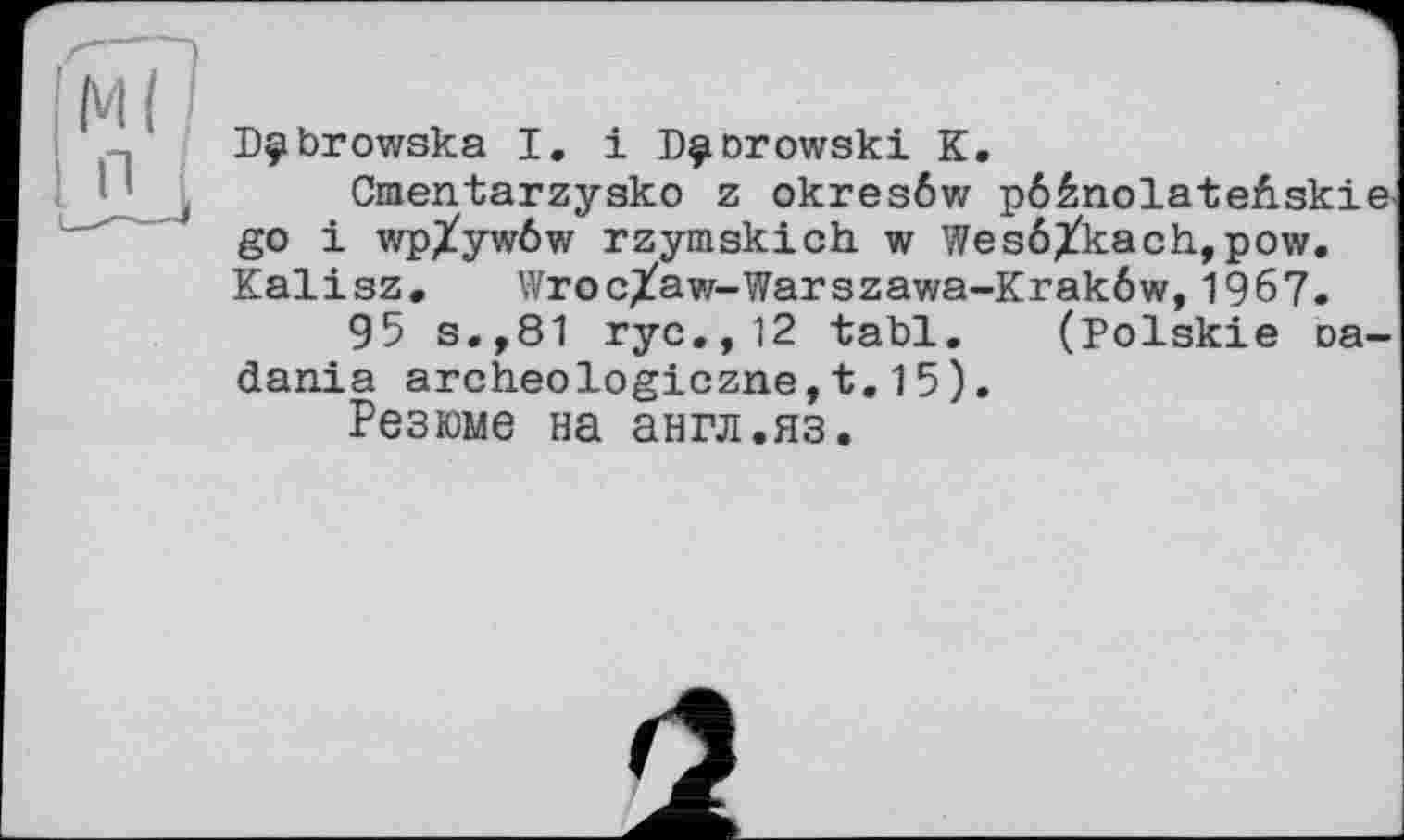 ﻿Dÿbrowska І. і P^orowski К.
Ctaentarzysko z okresôw pôénolate&skie go і wp/ywôw rzymskich w Wesö^kach,pow. Kalisz. WrocXaw-Warszawa-Krakôw,1967.
95 s.,81 ryc.,12 tabl. (Polskie oa-dania archeologiczne,t.15).
Резюме на англ.яз.